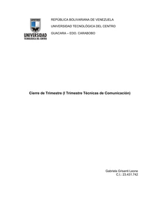 REPÚBLICA BOLIVARIANA DE VENEZUELA
UNIVERSIDAD TECNOLÓGICA DEL CENTRO
GUACARA – EDO. CARABOBO

Cierre de Trimestre (I Trimestre Técnicas de Comunicación)

Gabriela Grisanti Leone
C.I.: 23.431.742

 