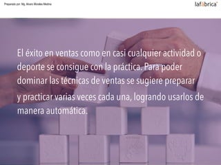 Practicar y practicar
El éxito en ventas como en casi cualquier actividad o
deporte se consigue con la práctica. Para poder
dominar las técnicas de ventas se sugiere preparar
y practicar varias veces cada una, logrando usarlos de
manera automática.
Preparado por: Mg. Alvaro Morales Medina
 