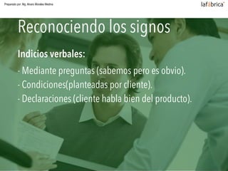 Reconociendo los signos de compra
Indicios verbales:
- Mediante preguntas (sabemos pero es obvio). 
- Condiciones(planteadas por cliente). 
- Declaraciones (cliente habla bien del producto).
Reconociendo los signos
Preparado por: Mg. Alvaro Morales Medina
 