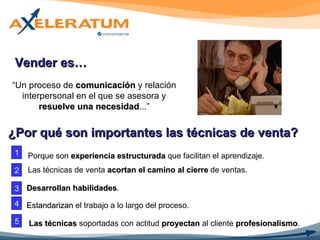 “ Un proceso de  comunicación  y relación interpersonal en el que se asesora y  resuelve una necesidad ...” Vender es… Porque son  experiencia estructurada  que facilitan el aprendizaje. ¿Por qué son importantes las técnicas de venta? 1 2 3 4 5 Desarrollan habilidades . Estandarizan  el trabajo a lo largo del proceso.  Las técnicas  soportadas con actitud  proyectan  al cliente  profesionalismo . Las técnicas de venta  acortan el camino al cierre  de ventas. 