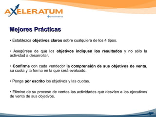 Mejores Prácticas Establezca  objetivos claros  sobre cualquiera de los 4 tipos. Asegúrese de que los  objetivos indiquen los resultados  y no sólo la actividad a desarrollar. Confirme  con cada vendedor  la comprensión de sus objetivos de venta , su cuota y la forma en la que será evaluado. Ponga  por escrito  los objetivos y las cuotas. Elimine de su proceso de ventas las actividades que desvíen a los ejecutivos de venta de sus objetivos. 