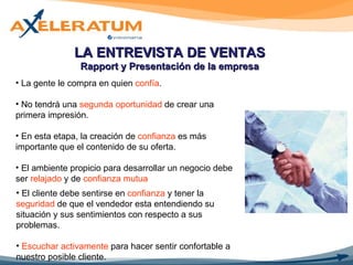 LA ENTREVISTA DE VENTAS Rapport y Presentación de la empresa La gente le compra en quien  confía . No tendrá una  segunda oportunidad  de crear una primera impresión. En esta etapa, la creación de  confianza  es más importante que el contenido de su oferta. El ambiente propicio para desarrollar un negocio debe ser  relajado  y de  confianza mutua El cliente debe sentirse en  confianza  y tener la  seguridad  de que el vendedor esta entendiendo su situación y sus sentimientos con respecto a sus problemas. Escuchar activamente  para hacer sentir confortable a nuestro posible cliente. 