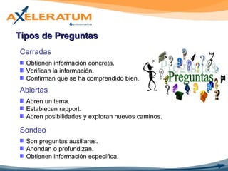 Tipos de Preguntas Cerradas Obtienen información concreta. Verifican la información. Confirman que se ha comprendido bien. Abiertas Abren un tema. Establecen rapport. Abren posibilidades y exploran nuevos caminos. Sondeo Son preguntas auxiliares. Ahondan o profundizan. Obtienen información específica. 