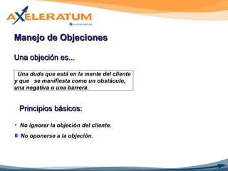 Una objeción es... Manejo de Objeciones  Una duda que está en la mente del cliente y que  se manifiesta como un obstáculo, una negativa o una barrera . Principios básicos: No ignorar la objeción del cliente. No oponerse a la objeción. 