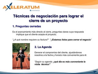 Técnicas de negociación para lograr el cierre de un proyecto 1. Preguntas cerradas   Es el acercamiento más directo al cierre, preguntas claras cuya respuesta implique que el cliente acepta el proyecto. “ ¿A qué nombre requiere su factura?”  “¿ Estamos listos para cerrar el negocio ” 2.  La Agenda Generar el compromiso del cliente, ajustándonos  nosotros a la fecha y horario más conveniente para él. “ Según su agenda ¿ qué día es más conveniente la visita  técnica ?” 