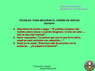 CIERRE DE VENTAS MOMENTOS DE REALIDAD Producción y edición:  Joaquín Martínez R. TECNICAS  PARA MEJORAR EL CIERRE DE VENTAS Ejemplos Alternativa de precio o pago: “ Si pudiera comprar este vestido entero ahora o cuando tengamos  el otro de color…. Que le sale más cómodo”. Hacer supuestos: “Le parece que con lo que le he dicho, usted ya está conforme con adquirirlo….” Venta en la venta: “Entonces está de acuerdo con el producto, …¿le preparo la factura?” 