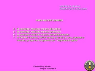 CIERRE DE VENTAS MOMENTOS DE REALIDAD Producción y edición:  Joaquín Martínez R. PARA HACER CIERRES El vendedor requiere mucha disciplina El vendedor requiere mucha formación El vendedor requiere mucha retroalimentación Al final de cuentas, cerrar ventas es todo un arte, aprenda a hacerlo, ya que no se aprende por “experiencia ajena” 