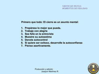CIERRE DE VENTAS MOMENTOS DE REALIDAD Producción y edición:  Joaquín Martínez R. Primero que todo: El cierre es un asunto mental: Prepárese lo mejor que pueda. Trabaje con alegría Sea feliz en la entrevista Muestre su autoestima Denote autocontrol Si quiere ser exitoso, desarrolle la autoconfianza Piense asertivamente. 