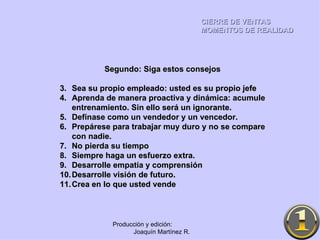 CIERRE DE VENTAS MOMENTOS DE REALIDAD Producción y edición:  Joaquín Martínez R. Segundo: Siga estos consejos Sea su propio empleado: usted es su propio jefe Aprenda de manera proactiva y dinámica: acumule entrenamiento. Sin ello será un ignorante. Defínase como un vendedor y un vencedor. Prepárese para trabajar muy duro y no se compare con nadie. No pierda su tiempo Siempre haga un esfuerzo extra. Desarrolle empatía y comprensión Desarrolle visión de futuro. Crea en lo que usted vende 