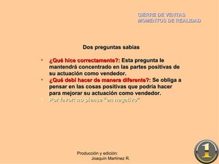 CIERRE DE VENTAS MOMENTOS DE REALIDAD Producción y edición:  Joaquín Martínez R. Dos preguntas sabias ¿Qué hice correctamente?:  Esta pregunta le mantendrá concentrado en las partes positivas de su actuación como vendedor. ¿Qué debí hacer de manera diferente?:  Se obliga a pensar en las cosas positivas que podría hacer para mejorar su actuación como vendedor. Por favor: no piense “en negativo” 