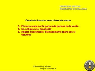 CIERRE DE VENTAS MOMENTOS DE REALIDAD Producción y edición:  Joaquín Martínez R. Conducta humana en el cierre de ventas El cierre suele ser la parte más penosa de la venta. No obligue a su prospecto Hágalo suavemente, delicadamente (para eso el estudio). 