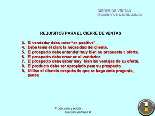 CIERRE DE VENTAS MOMENTOS DE REALIDAD Producción y edición:  Joaquín Martínez R. REQUISITOS PARA EL CIERRE DE VENTAS El vendedor debe estar “en positivo” Debe tener el claro la necesidad del cliente. El prospecto debe entender muy bien su propuesta u oferta. El prospecto debe creer en el vendedor El prospecto debe saber muy  bien las ventajas de su oferta. El producto debe ser apropiado para su prospecto Utilice el silencio después de que se haga cada pregunta, pausa 