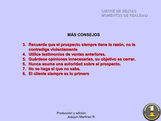 CIERRE DE VENTAS MOMENTOS DE REALIDAD Producción y edición:  Joaquín Martínez R. MÁS CONSEJOS Recuerde que el prospecto siempre tiene la razón, no le contradiga violentamente Utilice testimonios de ventas anteriores. Guárdese opiniones innecesarias, su objetivo es cerrar. Nunca asuma una autoridad sobre el prospecto. No se haga el que no sabe. El cliente siempre es lo primero 