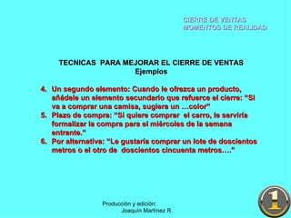 CIERRE DE VENTAS MOMENTOS DE REALIDAD Producción y edición:  Joaquín Martínez R. TECNICAS  PARA MEJORAR EL CIERRE DE VENTAS Ejemplos Un segundo elemento: Cuando le ofrezca un producto, añádele un elemento secundario que refuerce el cierre: “Si va a comprar una camisa, sugiera un …color” Plazo de compra: “Si quiere comprar  el carro, le serviría formalizar la compra para el miércoles de la semana entrante.” Por alternativa: “Le gustaría comprar un lote de doscientos metros o el otro de  doscientos cincuenta metros….” 
