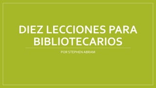 DIEZ LECCIONES PARA
BIBLIOTECARIOS
POR STEPHEN ABRAM

 