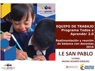 EQUIPO DE TRABAJO
Programa Todos a
Aprender 2.0
Realimentación y reunión
de balance con docentes
2016
I.E SAN PABLO
TUTORA:
MILENA OCAMPO GIRALDO.
 