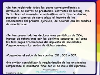 •Se han registrado todos los pagos correspondientes a
devolución de cuotas de préstamos, contratos de leasing, etc.
Será ahora el momento de reclasificar este tipo de deudas,
pasando a cuentas de corto plazo el importe de los
vencimientos del próximo ejercicio, de acuerdo con los cuadros
de amortización.



•Se han presentado las declaraciones periódicas de IVA,
ingreso de retenciones por los distintos conceptos, así como
los tres pagos fraccionados del impuesto de sociedades.
Comprobaremos los saldos de dichas cuentas.


•Comprobar el saldo de las cuentas 551, 555 y 557.

•No olvidar contabilizar la regularización de las existencias
comparando el inventario final con el de inicio del ejercicio.
                               © iesenriquedearfe
                      http://edu.jccm.es/ies/enriquedearfe/
03/03/13 12:14                                                10
 