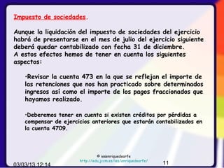 Impuesto de sociedades.

Aunque la liquidación del impuesto de sociedades del ejercicio
habrá de presentarse en el mes de julio del ejercicio siguiente
deberá quedar contabilizado con fecha 31 de diciembre.
A estos efectos hemos de tener en cuenta los siguientes
aspectos:

    •Revisar la cuenta 473 en la que se reflejan el importe de
    las retenciones que nos han practicado sobre determinados
    ingresos así como el importe de los pagos fraccionados que
    hayamos realizado.

    •Deberemos tener en cuenta si existen créditos por pérdidas a
    compensar de ejercicios anteriores que estarán contabilizados en
    la cuenta 4709.



                                © iesenriquedearfe
                       http://edu.jccm.es/ies/enriquedearfe/
03/03/13 12:14                                                 11
 