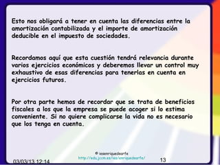 Esto nos obligará a tener en cuenta las diferencias entre la
amortización contabilizada y el importe de amortización
deducible en el impuesto de sociedades.


Recordamos aquí que esta cuestión tendrá relevancia durante
varios ejercicios económicos y deberemos llevar un control muy
exhaustivo de esas diferencias para tenerlas en cuenta en
ejercicios futuros.


Por otra parte hemos de recordar que se trata de beneficios
fiscales a los que la empresa se puede acoger si lo estima
conveniente. Si no quiere complicarse la vida no es necesario
que los tenga en cuenta.



                               © iesenriquedearfe
                      http://edu.jccm.es/ies/enriquedearfe/
03/03/13 12:14                                                13
 