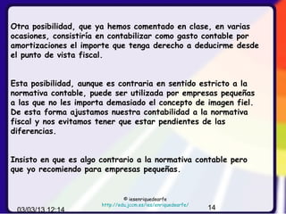 Otra posibilidad, que ya hemos comentado en clase, en varias
ocasiones, consistiría en contabilizar como gasto contable por
amortizaciones el importe que tenga derecho a deducirme desde
el punto de vista fiscal.


Esta posibilidad, aunque es contraria en sentido estricto a la
normativa contable, puede ser utilizada por empresas pequeñas
a las que no les importa demasiado el concepto de imagen fiel.
De esta forma ajustamos nuestra contabilidad a la normativa
fiscal y nos evitamos tener que estar pendientes de las
diferencias.


Insisto en que es algo contrario a la normativa contable pero
que yo recomiendo para empresas pequeñas.


                                © iesenriquedearfe
                       http://edu.jccm.es/ies/enriquedearfe/
 03/03/13 12:14                                                14
 