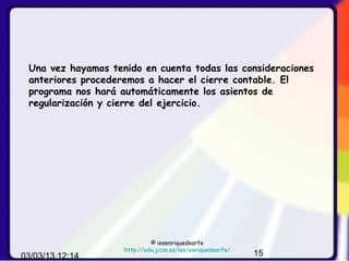 Una vez hayamos tenido en cuenta todas las consideraciones
 anteriores procederemos a hacer el cierre contable. El
 programa nos hará automáticamente los asientos de
 regularización y cierre del ejercicio.




                             © iesenriquedearfe
                    http://edu.jccm.es/ies/enriquedearfe/
03/03/13 12:14                                              15
 