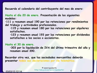 Recuerdo el calendario del contribuyente del mes de enero:

Hasta el día 20 de enero. Presentación de los siguientes
modelos:
•111 y resumen anual 190 por las retenciones por rendimientos
del trabajo y actividades profesionales.
    •115 y resumen anual 180 por las retenciones por alquileres
    satisfechos.
    •123 y resumen anual 193 por las retenciones por dividendos
    satisfechos a los socios o accionistas.

Hasta el 30 de enero.
   •303 por la liquidación de IVA del último trimestre del año y
   resumen anual 390.

Recordar otra vez, que las sociedades mercantiles deberán
presentar todas sus declaraciones por vía telemática.

                               © iesenriquedearfe
                      http://edu.jccm.es/ies/enriquedearfe/
03/03/13 12:14                                                4
 