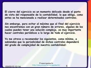 El cierre del ejercicio es un momento delicado desde el punto
de vista del responsable de la contabilidad, lo que obliga, como
antes se ha mencionada a realizar determinados controles.

Sin embargo, para evitar al máximo que al final del ejercicio
nos encontremos con un gran número de errores, algunos de los
cuales pueden tener una solución compleja, es muy importante
hacer controles periódicos a lo largo de todo el ejercicio.

Yo me atrevo a recomendar los siguientes, como mínimo, a
sabiendas que la periodicidad de dichos controles dependerá
del grado de complejidad de nuestra contabilidad:




                               © iesenriquedearfe
                      http://edu.jccm.es/ies/enriquedearfe/
03/03/13 12:14                                                5
 