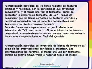 •Comprobación periódica de los libros registro de facturas
emitidas y recibidas. Con la periodicidad que estimemos
conveniente, y al menos una vez al trimestre, antes de
presentar la declaración trimestral de IVA, hemos de
comprobar que los libros contables de facturas emitidas y
recibidas concuerdan con los soportes documentales que
tendremos archivados convenientemente.
De esta forma nos aseguraremos de que la declaración
trimestral de IVA sea correcta. Si cada trimestre lo tenemos
comprobado convenientemente nos evitaremos tener que volver a
hacer esas comprobaciones al final del ejercicio.


•Comprobación periódica del inventario de bienes de inversión así
como de las amortizaciones periódicas a practicar. Las
amortizaciones las haremos, al menos una vez por trimestre,
aunque no cuesta ningún trabajo hacerlas todos los meses.


                               © iesenriquedearfe
                      http://edu.jccm.es/ies/enriquedearfe/
03/03/13 12:14                                                6
 