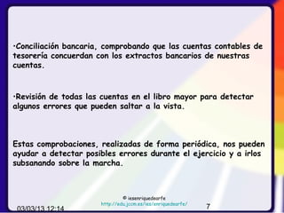 •Conciliación bancaria, comprobando que las cuentas contables de
tesorería concuerdan con los extractos bancarios de nuestras
cuentas.



•Revisión de todas las cuentas en el libro mayor para detectar
algunos errores que pueden saltar a la vista.



Estas comprobaciones, realizadas de forma periódica, nos pueden
ayudar a detectar posibles errores durante el ejercicio y a irlos
subsanando sobre la marcha.



                               © iesenriquedearfe
                      http://edu.jccm.es/ies/enriquedearfe/
 03/03/13 12:14                                               7
 