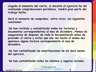 Llegado el momento del cierre, si durante el ejercicio he ido
 realizando comprobaciones periódicas, tendrá gran parte del
 trabajo hecho.

 Será el momento de comprobar, entre otras, las siguientes
 cuestiones:

 •Se han recibido y contabilizado todas las facturas y
 documentos correspondientes al mes de diciembre. Hemos de
 asegurarnos de disponer de toda la documentación antes de
 proceder al cierre y evitar que una vez hecho el mismo nos
 aparezca alguna factura correspondiente al mes de
 diciembre.

 •Se han contabilizado las amortizaciones de los doce meses
 del ejercicio.

 •Se han contabilizado todas las nóminas y seguros sociales.

                              © iesenriquedearfe
                     http://edu.jccm.es/ies/enriquedearfe/
03/03/13 12:14                                               8
 