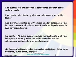 •Las cuentas de proveedores y acreedores deberán tener
saldo acreedor.

•Las cuentas de clientes y deudores deberán tener saldo
deudor.

•Las distintas cuentas de IVA deben quedar saldadas a final
de cada trimestre al haber contabilizado las liquidaciones de
IVA correspondientes.


•La cuenta 476 debe quedar saldada mensualmente y al final
del ejercicio debe quedar con saldo acreedor por las
cotizaciones sociales del mes de diciembre.


•Se han contabilizado todos los gastos periódicos, tales como
alquileres, suministros, seguros,
                              © iesenriquedearfe
                     http://edu.jccm.es/ies/enriquedearfe/
03/03/13 12:14                                               9
 
