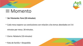 III Momento
• 3er Momento: Foro (20 minutos).
• Cada mesa expone sus conclusiones con relación a los temas abordados en 5-6
minutos por mesa. 20 minutos.
• Cierre: Relatoría (10 minutos)
• Foto de familia + Despedida 10
 