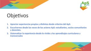 Objetivos
1. Apreciar experiencias propias y distintas desde criterios del ApS.
2. Escucharnos desde las voces de los actores ApS: estudiantes, socios comunitarios
y docentes.
3. Sistematizar la experiencia desde lo vivido y los aprendizajes curriculares y
transversales
3
 