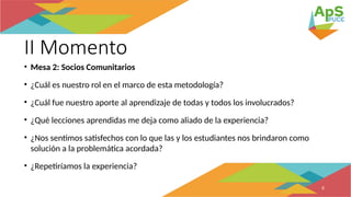 II Momento
• Mesa 2: Socios Comunitarios
• ¿Cuál es nuestro rol en el marco de esta metodología?
• ¿Cuál fue nuestro aporte al aprendizaje de todas y todos los involucrados?
• ¿Qué lecciones aprendidas me deja como aliado de la experiencia?
• ¿Nos sentimos satisfechos con lo que las y los estudiantes nos brindaron como
solución a la problemática acordada?
• ¿Repetiríamos la experiencia?
8
 