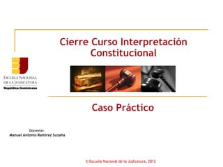 Cierre Curso Interpretación
                                 Constitucional




                                   Caso Práctico

          Docente:
Manuel Antonio Ramírez Suzaña




                                © Escuela Nacional de la Judicatura, 2012
 