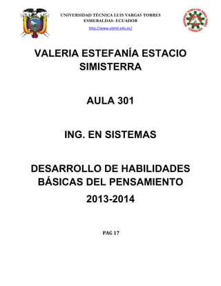 UNIVERSIDAD TÉCNICA LUIS VARGAS TORRES
ESMERALDAS- ECUADOR
http://www.utelvt.edu.ec/
VALERIA ESTEFANÍA ESTACIO
SIMISTERRA
AULA 301
ING. EN SISTEMAS
DESARROLLO DE HABILIDADES
BÁSICAS DEL PENSAMIENTO
2013-2014
PAG 17
 