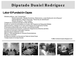 Diputado Daniel Rodríguez Labor – Fundación Cepes -Debates políticos, ciclo "nomeolvides": *Daniel Carbonetto: “Modelo Económico, Retenciones y Justa Distribución de la Riqueza” *Gabriel Mariotto y Martín Granovsky: "Nueva ley de radiodifusión" *Roberto Bongiorno: "Tiza y Carbón" -Trabajos en comedores barriales de Mar del Plata -Puesta en marcha de actividades en el marco del Programa de Respuesta Múltiple -Asesoramiento y trabajos en el marco del Programa de Acogimiento Familiar -Propuestas profesionales para articular a las políticas locales -Foro provincial de la promoción y protección integral de los Derechos del Niño -Jornada de homenaje a Atahualpa Yupanqui -Deporte para la integración social -Más de 1.500 participantes en Jóvenes Emprendedores -Programa Incluí2009 -Entrega de subsidio a la Escuela de Fútbol de Santa Paula -Trabajo desde el Consejo Escolar + info:  fundacioncepes.blogspot.com 