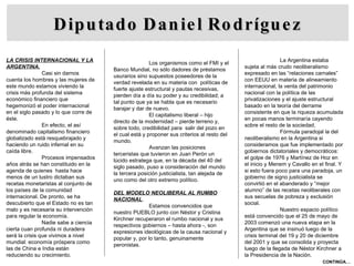 Diputado Daniel Rodríguez LA CRISIS INTERNACIONAL Y LA ARGENTINA. Casi sin darnos cuenta los hombres y las mujeres de este mundo estamos viviendo la crisis más profunda del sistema económico financiero que hegemonizó el poder internacional en el siglo pasado y lo que corre de éste. En efecto, el así denominado capitalismo financiero globalizado está resquebrajado y haciendo un ruido infernal en su caída libre. Procesos impensados años atrás se han constituido en la agenda de quienes  hasta hace menos de un lustro dictaban sus recetas monetaristas al conjunto de los países de la comunidad internacional. De pronto, se ha descubierto que el Estado no es tan malo y es necesaria su intervención para regular la economía.  Nadie sabe a ciencia cierta cuan profunda ni duradera será la crisis que vivimos a nivel mundial: economía próspera como las de China e India están reduciendo su crecimiento. Los organismos como el FMI y el Banco Mundial, no sólo dadores de préstamos usurarios sino supuestos poseedores de la verdad revelada en su materia con  políticas de fuerte ajuste estructural y pautas recesivas, pierden día a día su poder y su credibilidad; a tal punto que ya se habla que es necesario barajar y dar de nuevo. El capitalismo liberal – hijo directo de la modernidad – pierde terreno y, sobre todo, credibilidad para  salir del pozo en el cual está y proponer sus criterios al resto del mundo. Avanzan las posiciones terceristas que tuvieron en Juan Perón un lúcido estratega que, en la década del 40 del siglo pasado, puso a consideración del mundo la tercera posición justicialista, tan alejada de uno como del otro extremo político. DEL MODELO NEOLIBERAL AL RUMBO NACIONAL . Estamos convencidos que nuestro PUEBLO junto con Néstor y Cristina Kirchner recuperaron el rumbo nacional y sus respectivos gobiernos – hasta ahora -, son expresiones ideológicas de la causa nacional y popular y, por lo tanto, genuinamente peronistas. La Argentina estaba sujeta al más crudo neoliberalismo expresado en las “relaciones carnales” con EEUU en materia de alineamiento internacional, la venta del patrimonio nacional con la política de las privatizaciones y el ajuste estructural basado en la teoría del derrame consistente en que la riqueza acumulada en pocas manos terminaría cayendo sobre el resto de la sociedad. Fórmula paradojal la del neoliberalismo en la Argentina si consideramos que fue implementado por gobiernos dictatoriales y democráticos: el golpe de 1976 y Martínez de Hoz en el inicio y Menem y Cavallo en el final. Y si esto fuera poco para una paradoja, un gobierno de signo justicialista se convirtió en el abanderado y “mejor alumno” de las recetas neoliberales con sus secuelas de pobreza y exclusión social. Nuestro espacio político está convencido que el 25 de mayo de 2003 comenzó una nueva etapa en la Argentina que se insinuó luego de la crisis terminal del 19 y 20 de diciembre del 2001 y que se consolida y proyecta luego de la llegada de Néstor Kirchner a la Presidencia de la Nación. CONTINÚA… 