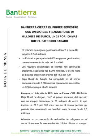 Bantierra - Caja Rural de Aragón Sociedad Cooperativa de Crédito
Dirección de Comunicación: telf: 976 76 XX XX XX e-mail: maria.gracia@bantierra.es / mario.ortiz@bantierra.es
NOTADEPRENSA
BANTIERRA CIERRA EL PRIMER SEMESTRE
CON UN MARGEN FINANCIERO DE 39
MILLONES DE EUROS, UN 21 POR 100 MAS
QUE EL EJERCICIO PASADO
El volumen de negocio gestionado alcanzó a cierre De
junio los 9.540 millones
- La Entidad supera ya las 40.000 empresas gestionadas,
con un incremento de más del 2 por100
- Los recursos gestionados de clientes han continuado
creciendo, superando los 5.000 millones, y los de fuera
de balance crecen por encima del 11,5 por 100
- Caja Rural de Aragón ha concedido en el primer
semestre más de 8.600 nuevas operaciones de crédito,
un 32,6%.más que el año anterior
Zaragoza, a 15 de julio de 2015. Nota de Prensa nº136.- Bantierra,
Caja Rural de Aragón, cerró el primer semestre del ejercicio
con un margen financiero de 39 millones de euros, lo que
implica un 21,8 por 100 más que en el mismo periodo del
pasado año, alcanzando un beneficio neto de más de de 6,5
millones.
Además, en un momento de reducción de márgenes en el
sector financiero, la cooperativa de crédito obtuvo un margen
 