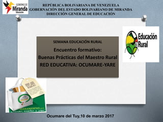 REPÚBLICA BOLIVARIANA DE VENEZUELA
GOBERNACIÓN DEL ESTADO BOLIVARIANO DE MIRANDA
DIRECCIÓN GENERAL DE EDUCACIÓN
Ocumare del Tuy,10 de marzo 2017
SEMANA EDUCACIÓN RURAL
Encuentro formativo:
Buenas Prácticas del Maestro Rural
RED EDUCATIVA: OCUMARE-YARE
 