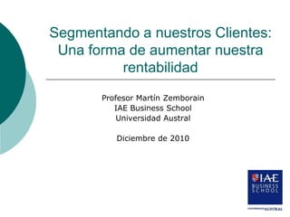 Segmentando a nuestros Clientes:
 Una forma de aumentar nuestra
          rentabilidad
       Profesor Martín Zemborain
          IAE Business School
           Universidad Austral

          Diciembre de 2010
 