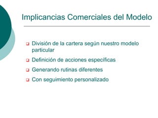 Implicancias Comerciales del Modelo


    División de la cartera según nuestro modelo
     particular
    Definición de acciones específicas
    Generando rutinas diferentes
    Con seguimiento personalizado
 