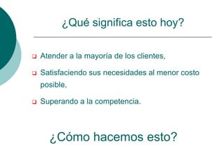 ¿Qué significa esto hoy?

   Atender a la mayoría de los clientes,

   Satisfaciendo sus necesidades al menor costo
    posible,

   Superando a la competencia.



      ¿Cómo hacemos esto?
 