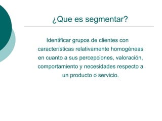 ¿Que es segmentar?

   Identificar grupos de clientes con
características relativamente homogéneas
en cuanto a sus percepciones, valoración,
comportamiento y necesidades respecto a
         un producto o servicio.
 