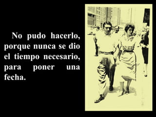 No pudo hacerlo, porque nunca se dio el tiempo necesario, para poner una fecha. 