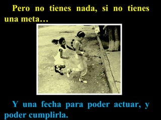 Pero no tienes nada, si no tienes una meta… Y una fecha para poder actuar, y poder cumplirla. 
