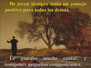 De joven siempre tenía un consejo positivo para todos los demás. Le gustaba mucho cantar, y componer pequeñas composiciones.  