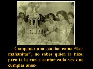 -Componer una canción como “Las mañanitas”, no sabes quien la hizo, pero te la van a cantar cada vez que cumplas años-.  