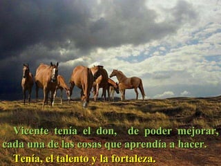 Vicente tenía el don,  de poder mejorar, cada una de las cosas que aprendía a hacer.  Tenía, el talento y la fortaleza .  