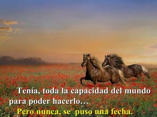 Tenía, toda la capacidad del mundo para poder hacerlo…  Pero nunca, se  puso una fecha.  
